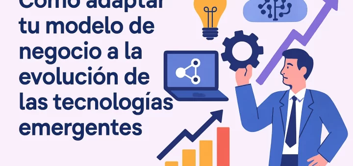 Cómo adaptar tu modelo de negocio a la evolución de las tecnologías emergentes